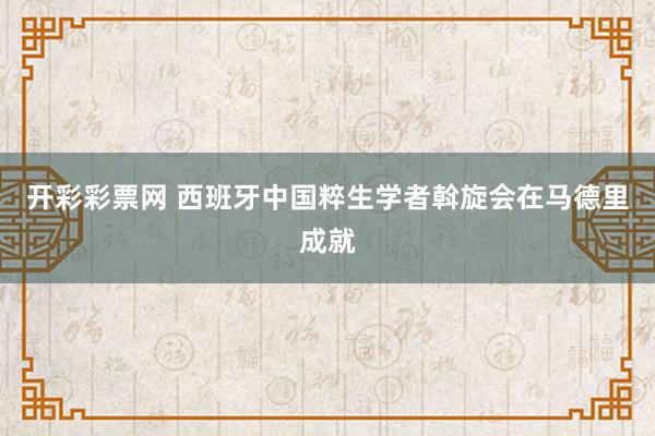 开彩彩票网 西班牙中国粹生学者斡旋会在马德里成就