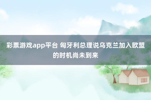 彩票游戏app平台 匈牙利总理说乌克兰加入欧盟的时机尚未到来