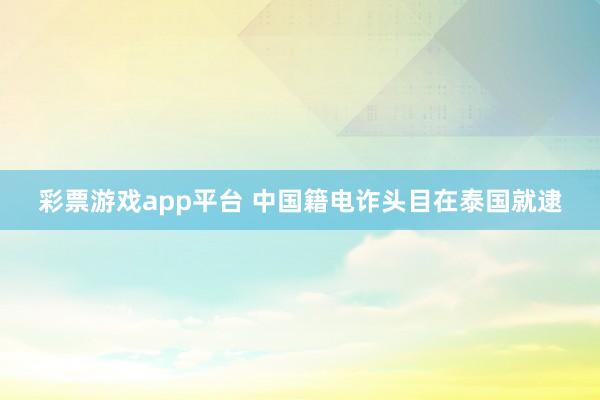 彩票游戏app平台 中国籍电诈头目在泰国就逮