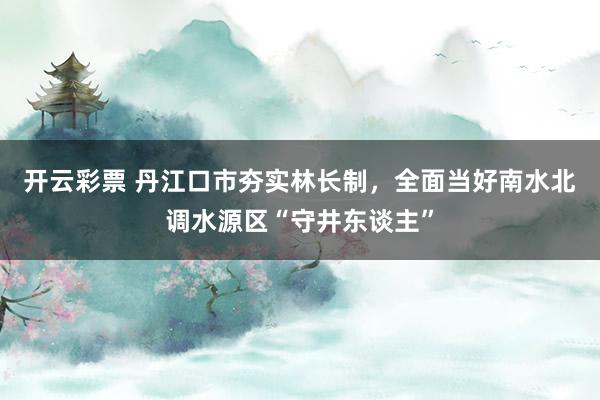 开云彩票 丹江口市夯实林长制，全面当好南水北调水源区“守井东谈主”