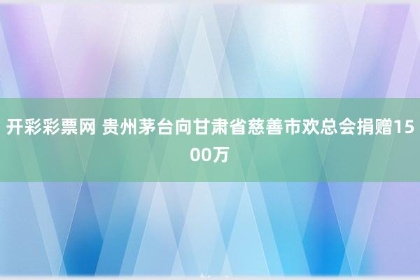 开彩彩票网 贵州茅台向甘肃省慈善市欢总会捐赠1500万