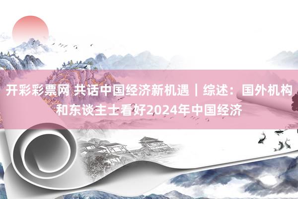 开彩彩票网 共话中国经济新机遇｜综述：国外机构和东谈主士看好2024年中国经济