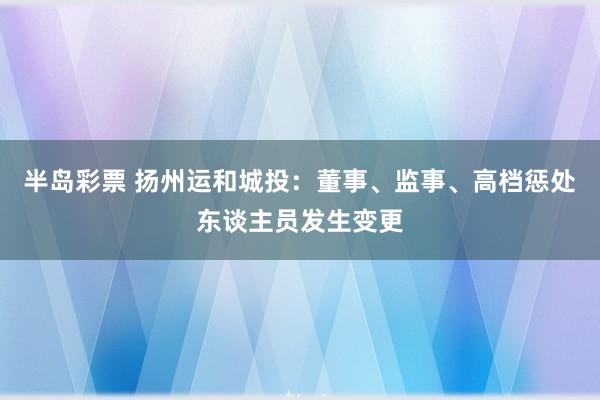 半岛彩票 扬州运和城投：董事、监事、高档惩处东谈主员发生变更