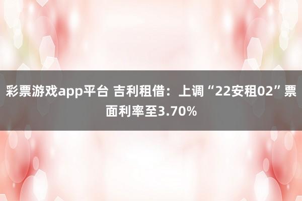 彩票游戏app平台 吉利租借：上调“22安租02”票面利率至3.70%