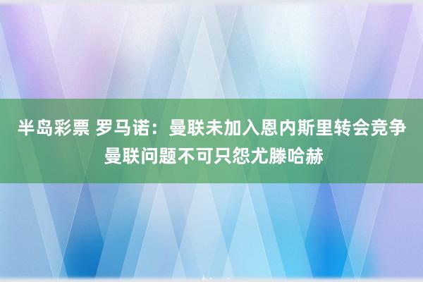 半岛彩票 罗马诺：曼联未加入恩内斯里转会竞争 曼联问题不可只怨尤滕哈赫