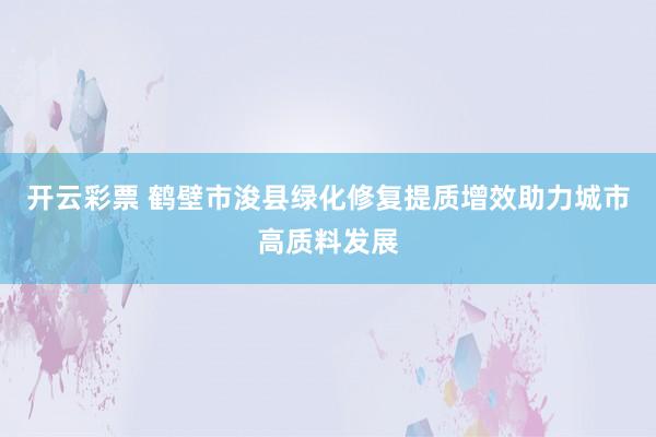 开云彩票 鹤壁市浚县绿化修复提质增效助力城市高质料发展