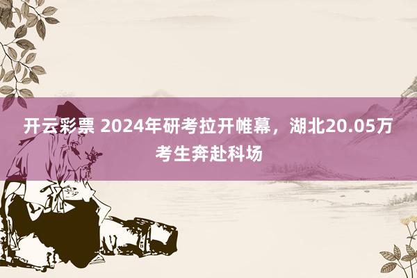 开云彩票 2024年研考拉开帷幕，湖北20.05万考生奔赴科场