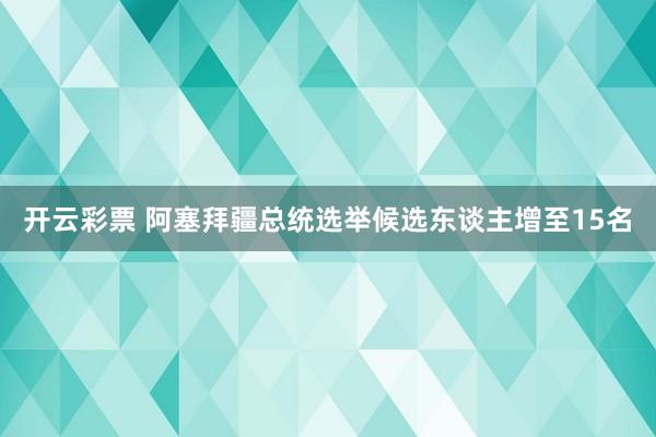 开云彩票 阿塞拜疆总统选举候选东谈主增至15名