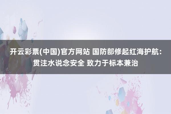 开云彩票(中国)官方网站 国防部修起红海护航：贯注水说念安全 致力于标本兼治