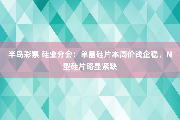 半岛彩票 硅业分会：单晶硅片本周价钱企稳，N型硅片略显紧缺