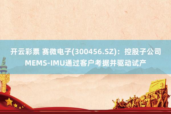 开云彩票 赛微电子(300456.SZ)：控股子公司MEMS-IMU通过客户考据并驱动试产