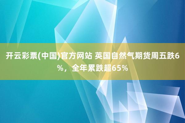 开云彩票(中国)官方网站 英国自然气期货周五跌6%，全年累跌超65%