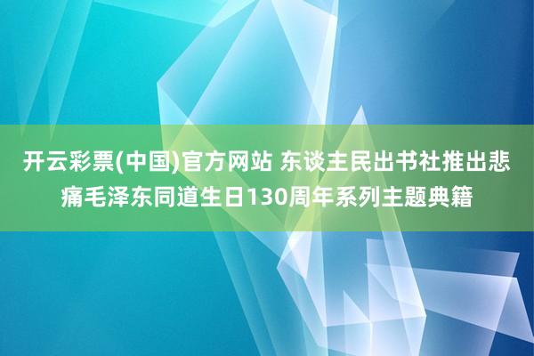 开云彩票(中国)官方网站 东谈主民出书社推出悲痛毛泽东同道生日130周年系列主题典籍