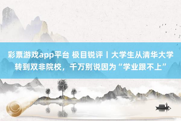 彩票游戏app平台 极目锐评丨大学生从清华大学转到双非院校，千万别说因为“学业跟不上”