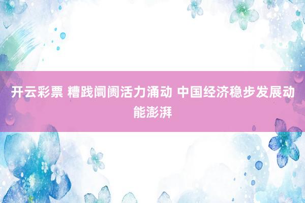 开云彩票 糟践阛阓活力涌动 中国经济稳步发展动能澎湃