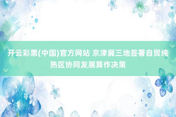 开云彩票(中国)官方网站 京津冀三地签署自贸纯熟区协同发展算作决策