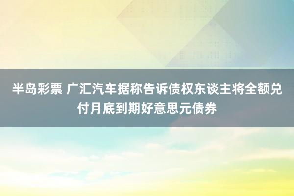 半岛彩票 广汇汽车据称告诉债权东谈主将全额兑付月底到期好意思元债券