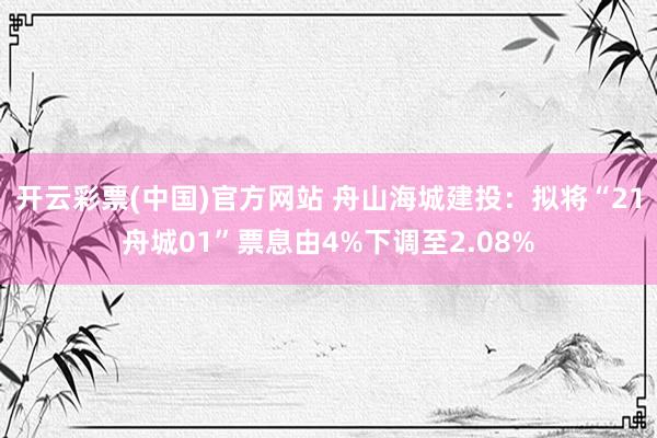 开云彩票(中国)官方网站 舟山海城建投：拟将“21舟城01”票息由4%下调至2.08%