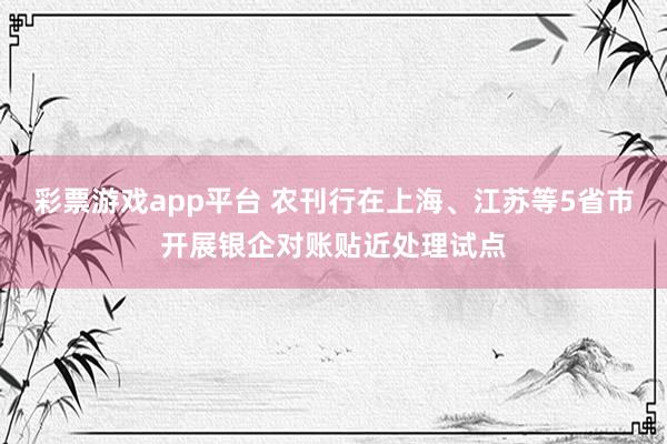 彩票游戏app平台 农刊行在上海、江苏等5省市开展银企对账贴近处理试点