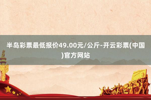 半岛彩票最低报价49.00元/公斤-开云彩票(中国)官方网站