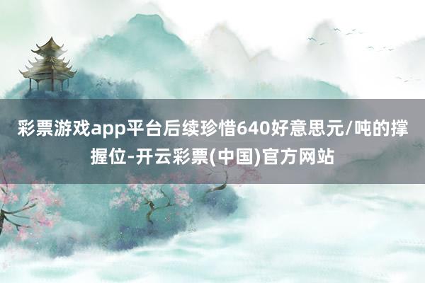 彩票游戏app平台后续珍惜640好意思元/吨的撑握位-开云彩票(中国)官方网站