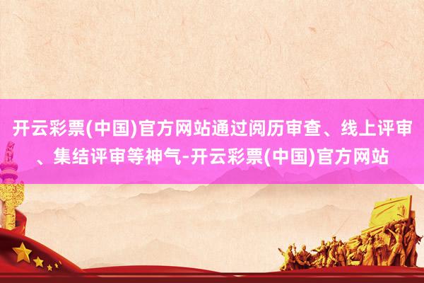 开云彩票(中国)官方网站通过阅历审查、线上评审、集结评审等神气-开云彩票(中国)官方网站