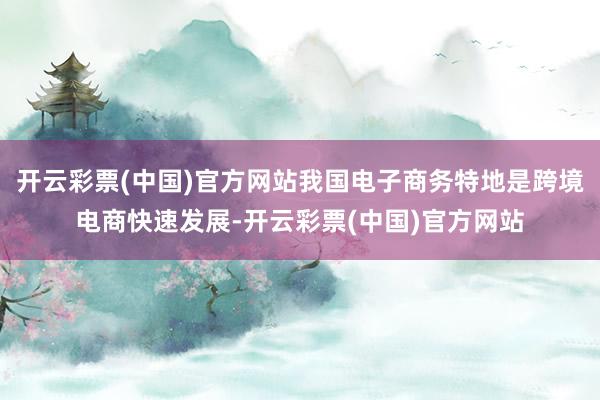 开云彩票(中国)官方网站我国电子商务特地是跨境电商快速发展-开云彩票(中国)官方网站