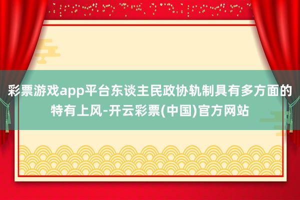 彩票游戏app平台东谈主民政协轨制具有多方面的特有上风-开云彩票(中国)官方网站