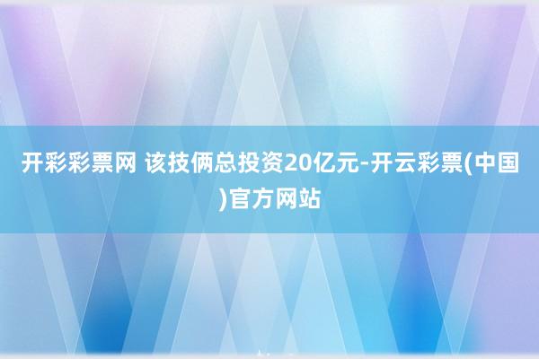 开彩彩票网 　　该技俩总投资20亿元-开云彩票(中国)官方网站