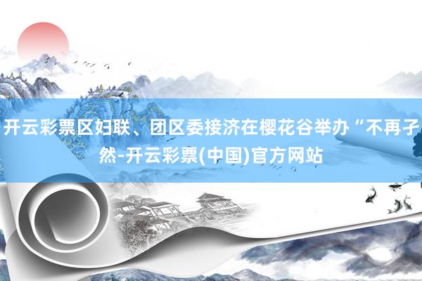 开云彩票区妇联、团区委接济在樱花谷举办“不再孑然-开云彩票(中国)官方网站