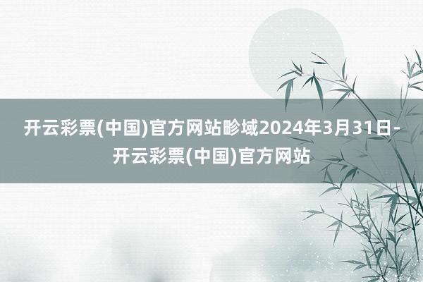 开云彩票(中国)官方网站畛域2024年3月31日-开云彩票(中国)官方网站