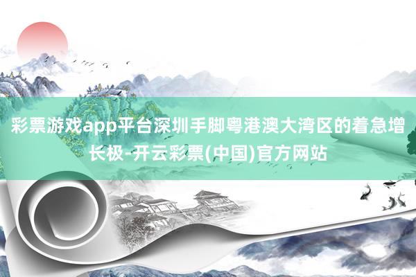 彩票游戏app平台深圳手脚粤港澳大湾区的着急增长极-开云彩票(中国)官方网站