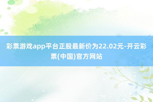 彩票游戏app平台正股最新价为22.02元-开云彩票(中国)官方网站