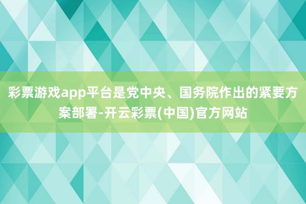 彩票游戏app平台是党中央、国务院作出的紧要方案部署-开云彩票(中国)官方网站