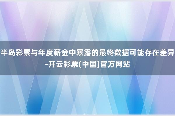 半岛彩票与年度薪金中暴露的最终数据可能存在差异-开云彩票(中国)官方网站