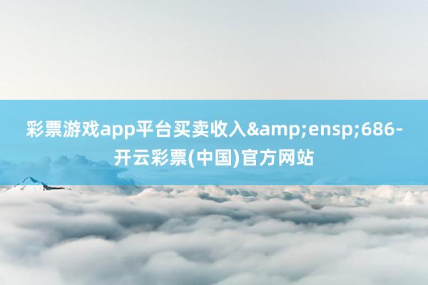 彩票游戏app平台买卖收入&ensp;686-开云彩票(中国)官方网站