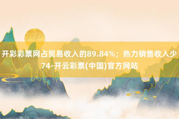 开彩彩票网占贸易收入的89.84%；热力销售收入少74-开云彩票(中国)官方网站