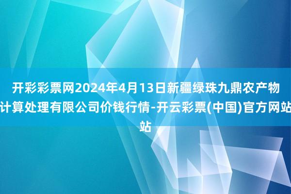 开彩彩票网2024年4月13日新疆绿珠九鼎农产物计算处理有限公司价钱行情-开云彩票(中国)官方网站