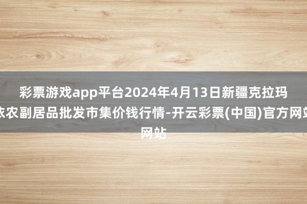 彩票游戏app平台2024年4月13日新疆克拉玛依农副居品批发市集价钱行情-开云彩票(中国)官方网站