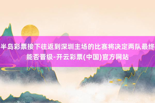 半岛彩票接下往返到深圳主场的比赛将决定两队最终能否晋级-开云彩票(中国)官方网站