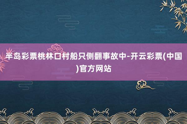 半岛彩票桃林口村船只侧翻事故中-开云彩票(中国)官方网站