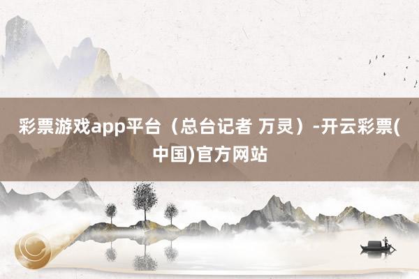 彩票游戏app平台（总台记者 万灵）-开云彩票(中国)官方网站