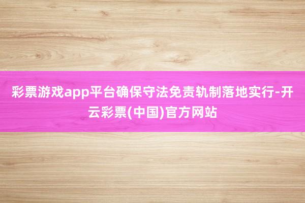 彩票游戏app平台确保守法免责轨制落地实行-开云彩票(中国)官方网站