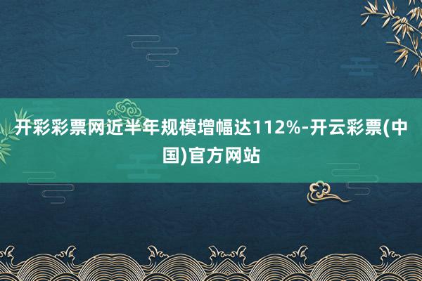 开彩彩票网近半年规模增幅达112%-开云彩票(中国)官方网站