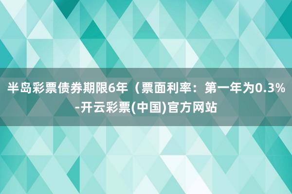 半岛彩票债券期限6年（票面利率：第一年为0.3%-开云彩票(中国)官方网站