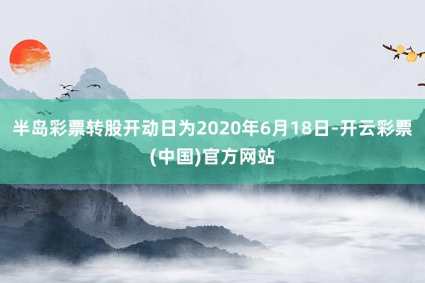 半岛彩票转股开动日为2020年6月18日-开云彩票(中国)官方网站