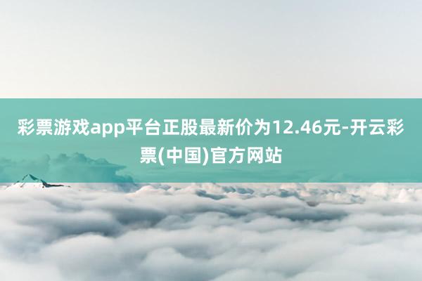 彩票游戏app平台正股最新价为12.46元-开云彩票(中国)官方网站