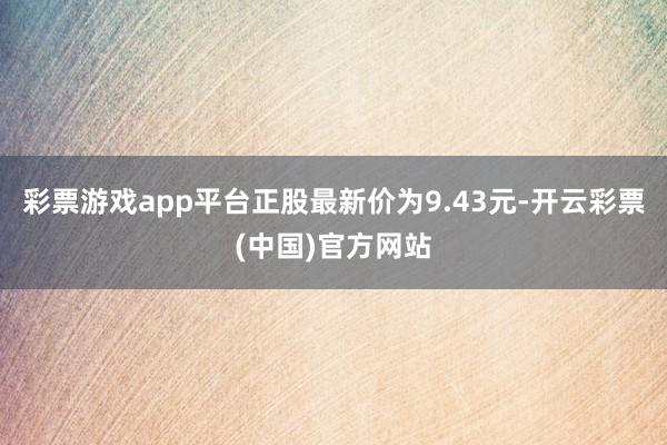 彩票游戏app平台正股最新价为9.43元-开云彩票(中国)官方网站