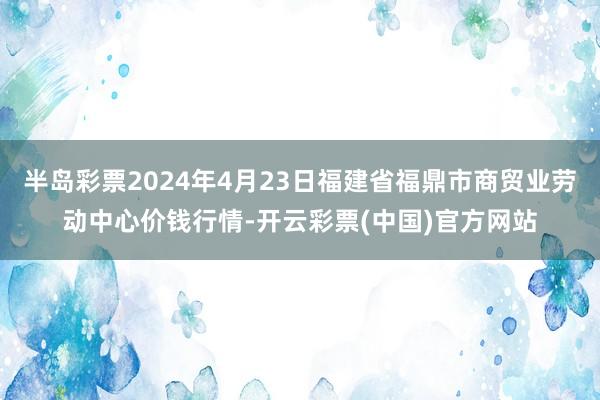 半岛彩票2024年4月23日福建省福鼎市商贸业劳动中心价钱行情-开云彩票(中国)官方网站