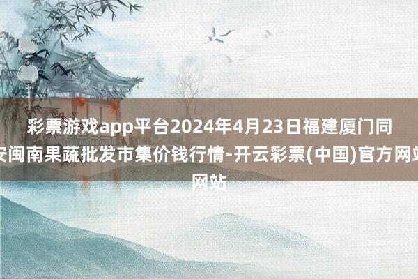 彩票游戏app平台2024年4月23日福建厦门同安闽南果蔬批发市集价钱行情-开云彩票(中国)官方网站